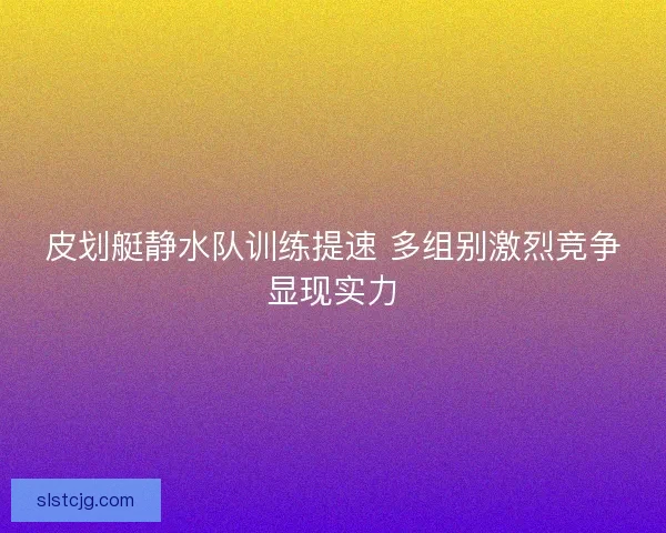 皮划艇静水队训练提速 多组别激烈竞争显现实力 皮划艇静水队训练提速 多组别激烈竞争显现实力