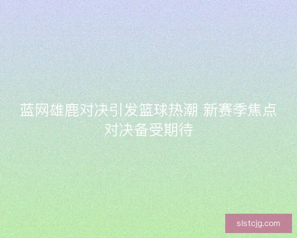 蓝网雄鹿对决引发篮球热潮 新赛季焦点对决备受期待 蓝网雄鹿对决引发篮球热潮 新赛季焦点对决备受期待
