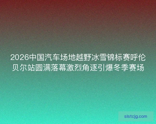 2026中国汽车场地越野冰雪锦标赛呼伦贝尔站圆满落幕激烈角逐引爆冬季赛场