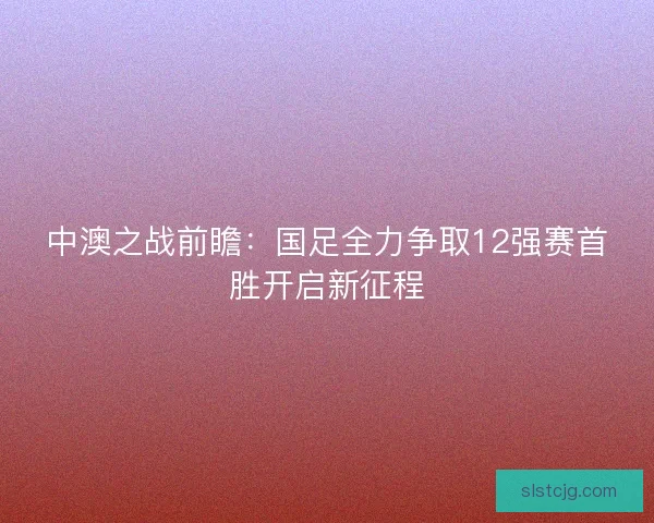 中澳之战前瞻：国足全力争取12强赛首胜开启新征程