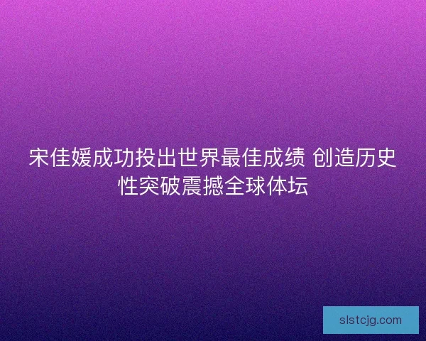 宋佳媛成功投出世界最佳成绩 创造历史性突破震撼全球体坛