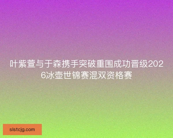 叶紫萱与于森携手突破重围成功晋级2026冰壶世锦赛混双资格赛