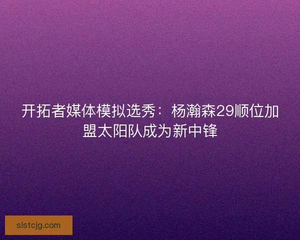 开拓者媒体模拟选秀：杨瀚森29顺位加盟太阳队成为新中锋