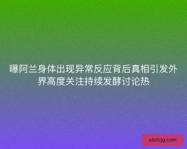 曝阿兰身体出现异常反应背后真相引发外界高度关注持续发酵讨论热