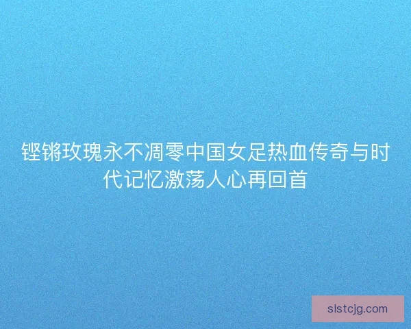 铿锵玫瑰永不凋零中国女足热血传奇与时代记忆激荡人心再回首