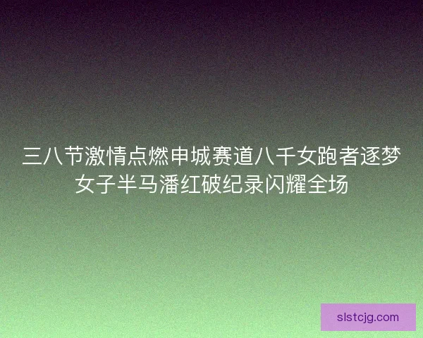 三八节激情点燃申城赛道八千女跑者逐梦女子半马潘红破纪录闪耀全场