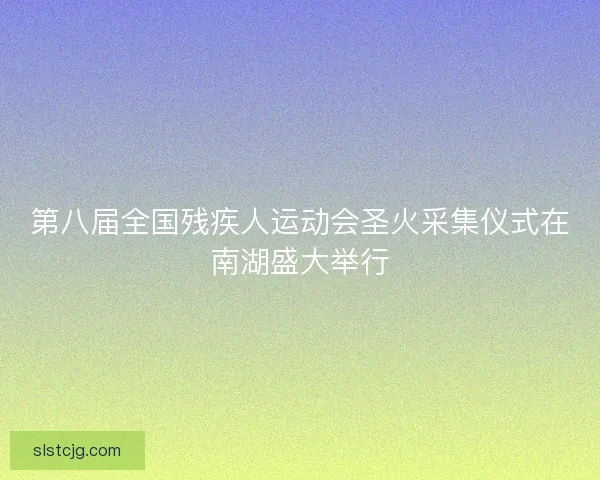 第八届全国残疾人运动会圣火采集仪式在南湖盛大举行