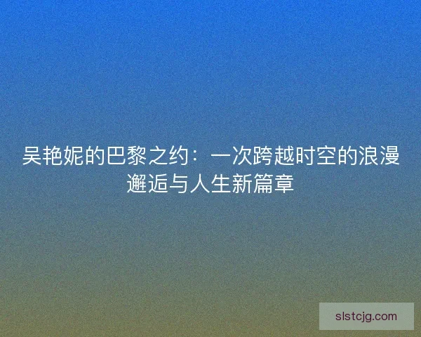 吴艳妮的巴黎之约:一次跨越时空的浪漫邂逅与人生新篇章 吴艳妮的巴黎之约:一次跨越时空的浪漫邂逅与人生新篇章