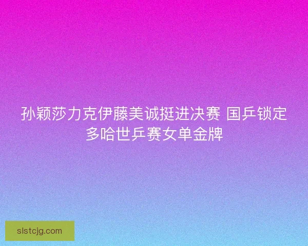 孙颖莎力克伊藤美诚挺进决赛 国乒锁定多哈世乒赛女单金牌 孙颖莎力克伊藤美诚挺进决赛 国乒锁定多哈世乒赛女单金牌