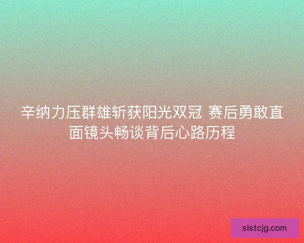 辛纳力压群雄斩获阳光双冠 赛后勇敢直面镜头畅谈背后心路历程