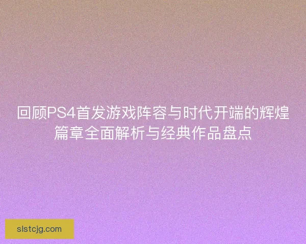 回顾PS4首发游戏阵容与时代开端的辉煌篇章全面解析与经典作品盘点
