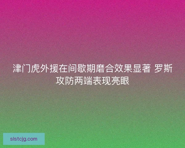 津门虎外援在间歇期磨合效果显著 罗斯攻防两端表现亮眼