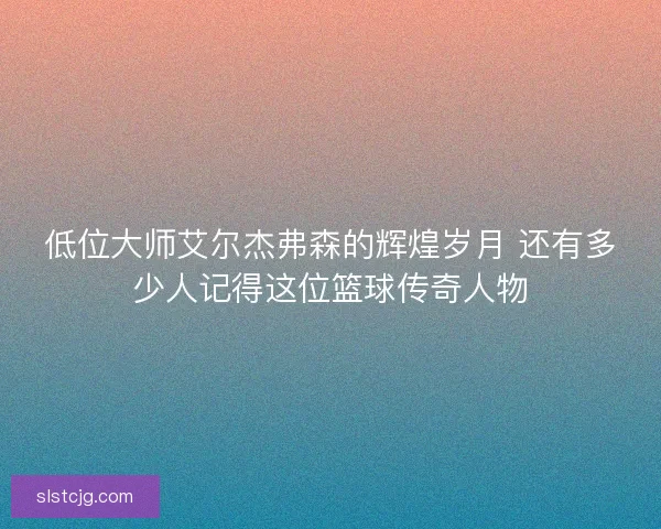 低位大师艾尔杰弗森的辉煌岁月 还有多少人记得这位篮球传奇人物