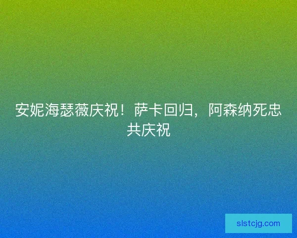 安妮海瑟薇庆祝！萨卡回归，阿森纳死忠共庆祝