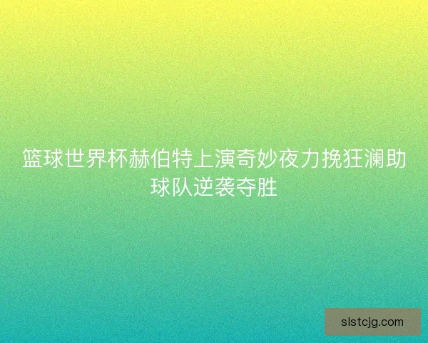 篮球世界杯赫伯特上演奇妙夜力挽狂澜助球队逆袭夺胜