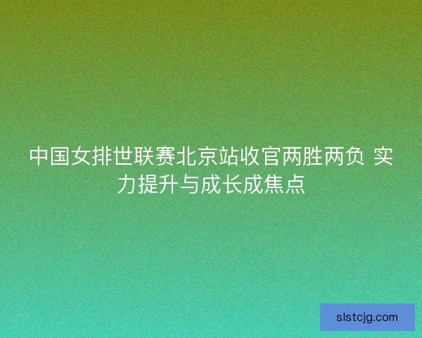 中国女排世联赛北京站收官两胜两负 实力提升与成长成焦点